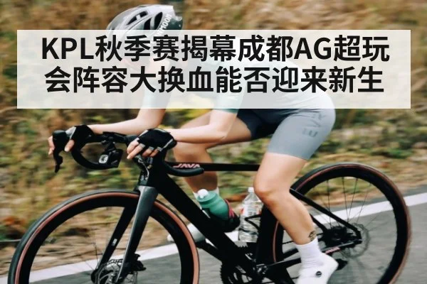 KPL秋季赛揭幕成都AG超玩会阵容大换血能否迎来新生
