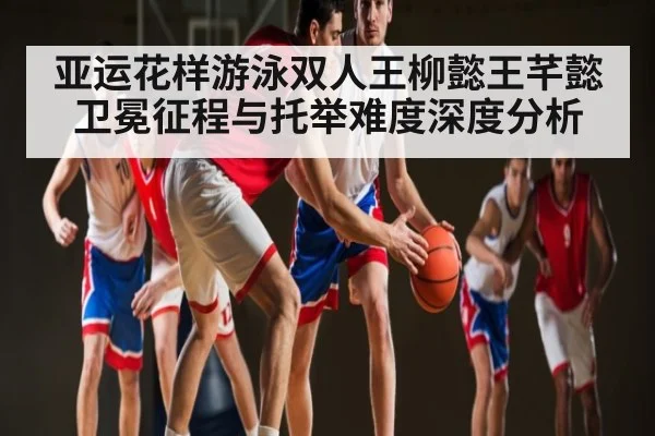 亚运花样游泳双人王柳懿王芊懿卫冕征程与托举难度深度分析