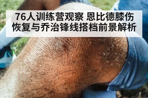 76人训练营观察 恩比德膝伤恢复与乔治锋线搭档前景解析